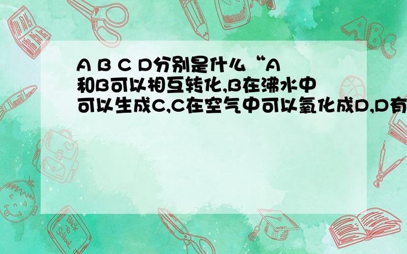 A B C D分别是什么“A和B可以相互转化,B在沸水中可以生成C,C在空气中可以氧化成D,D有臭鸭蛋的味道.请问ABCD分别是什么?”请大家纷纷给个你们自己的答案,