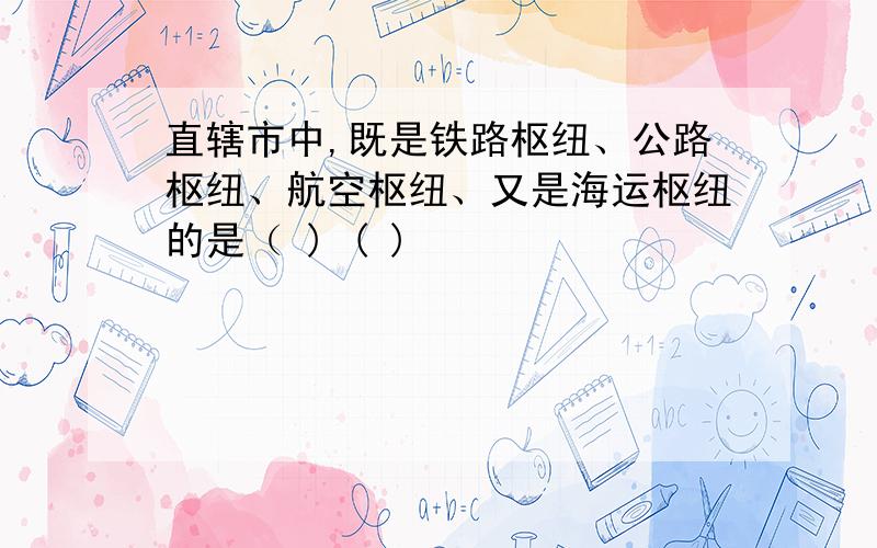 直辖市中,既是铁路枢纽、公路枢纽、航空枢纽、又是海运枢纽的是（ ) ( )