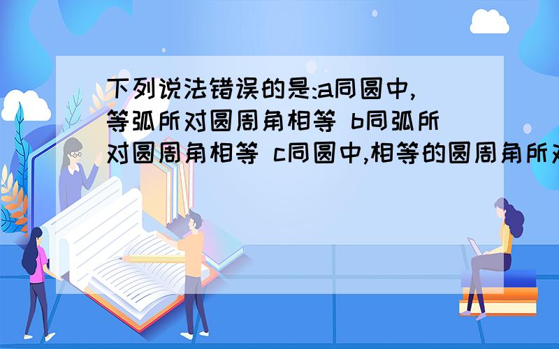 下列说法错误的是:a同圆中,等弧所对圆周角相等 b同弧所对圆周角相等 c同圆中,相等的圆周角所对的弧也相等 d等弧所对的弦相等 要求说明原因,为什么这道题好象是单选题.劳烦你们再想想!