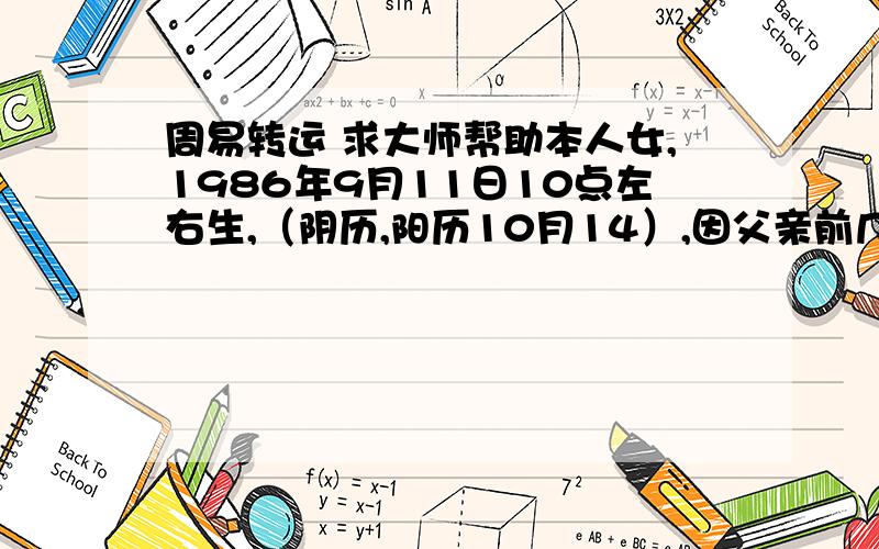 周易转运 求大师帮助本人女,1986年9月11日10点左右生,（阴历,阳历10月14）,因父亲前几年欠债走了家里一直运气不佳,我也是从2005年以后运气不佳,今年可以说是求财不得,工作调动也没有办好,