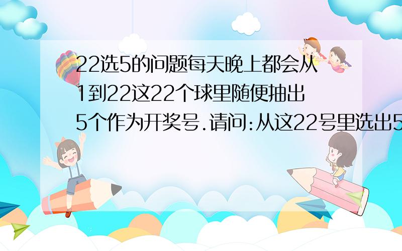 22选5的问题每天晚上都会从1到22这22个球里随便抽出5个作为开奖号.请问:从这22号里选出5个,而有3个能与那5个开奖号里的3个一样的概率是多少?