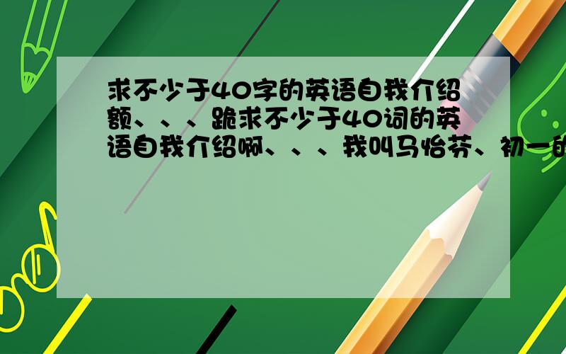 求不少于40字的英语自我介绍额、、、跪求不少于40词的英语自我介绍啊、、、我叫马怡芬、初一的.给老师个好印象啊