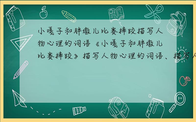 小嘎子和胖墩儿比赛摔跤描写人物心理的词语《小嘎子和胖墩儿比赛摔跤》描写人物心理的词语、描写人物语言的词语、描写人物外貌的词语、简要概括人物性格特点,还有《临死前的严监生