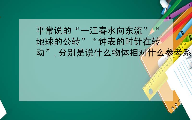 平常说的“一江春水向东流”“地球的公转”“钟表的时针在转动”,分别是说什么物体相对什么参考系在运动