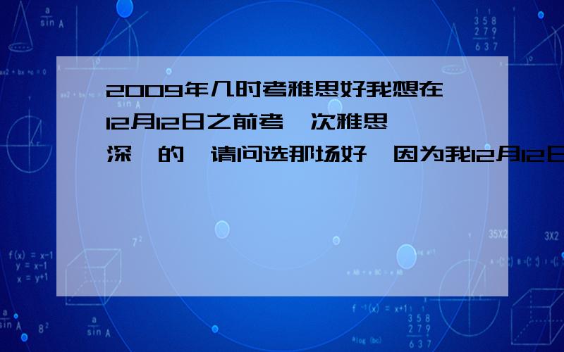 2009年几时考雅思好我想在12月12日之前考一次雅思,深圳的,请问选那场好,因为我12月12日想考一次.