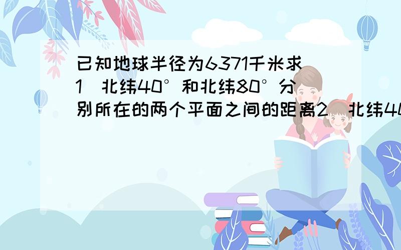 已知地球半径为6371千米求1）北纬40°和北纬80°分别所在的两个平面之间的距离2）北纬40°和南纬60°分别所在的两个平面之间的距离