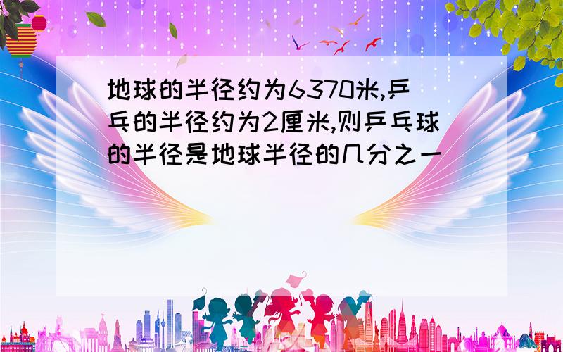 地球的半径约为6370米,乒乓的半径约为2厘米,则乒乓球的半径是地球半径的几分之一