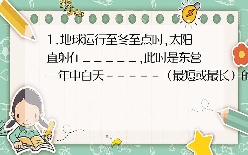 1.地球运行至冬至点时,太阳直射在_____,此时是东营一年中白天-----（最短或最长）的一天.1.地球运行至冬至点时,太阳直射在_____,此时是东营一年中白天-----（最短或最长）的一天.2.当地球公