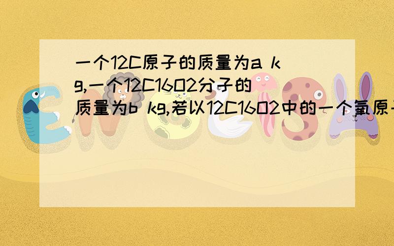 一个12C原子的质量为a kg,一个12C16O2分子的质量为b kg,若以12C16O2中的一个氧原子质量的1/16作为相对原子质量标准,则12C16O2的相对分子质量为