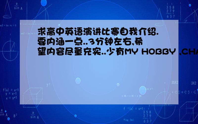 求高中英语演讲比赛自我介绍.要内涵一点..3分钟左右,希望内容尽量充实..少有MY HOBBY ,CHARACTERISTIC这样的浅显的介绍..深入层面一些..最好有关于一些深刻主题,比如梦想,未来..希望有耳目一新