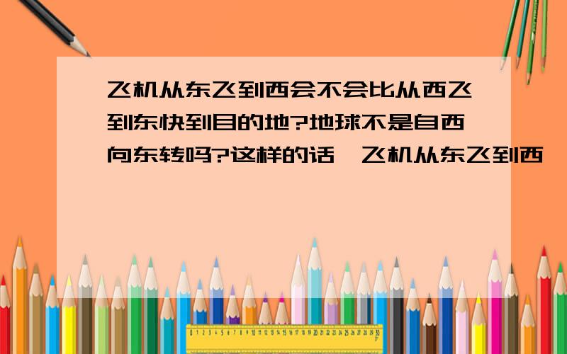 飞机从东飞到西会不会比从西飞到东快到目的地?地球不是自西向东转吗?这样的话,飞机从东飞到西,速度不是比从西飞到东高吗?