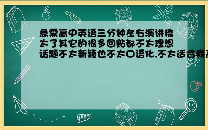 急需高中英语三分钟左右演讲稿太了其它的很多回贴都不太理想话题不太新颖也不太口语化,不太适合我高中生的程度所以...希望大家帮下忙.