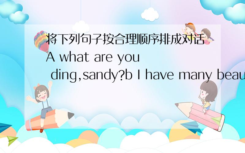 将下列句子按合理顺序排成对话A what are you ding,sandy?b I have many beautifulflowers in the garden.do you want to have a look、c Wow,how nice!you like stamps,right、d come here,may.e Oh,we have the same hobby.I like playing the violin