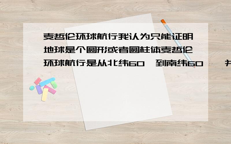 麦哲伦环球航行我认为只能证明地球是个圆形或者圆柱体麦哲伦环球航行是从北纬60°到南纬60°,并没有到两极,所以我认为最多只能证明地球是个球体,如果是圆柱体,也能回到起点,但是课本上