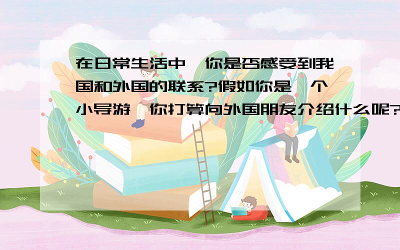 在日常生活中,你是否感受到我国和外国的联系?假如你是一个小导游,你打算向外国朋友介绍什么呢?中国名胜古迹,名产品等.