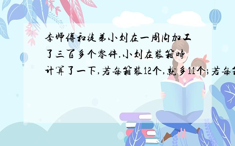 李师傅和徒弟小刘在一周内加工了三百多个零件.小刘在装箱时计算了一下,若每箱装12个,就多11个；若每箱装18个,就少1个；若先按每箱装15个,则最后7箱每箱要多装2个.那么,李师傅和徒弟这周