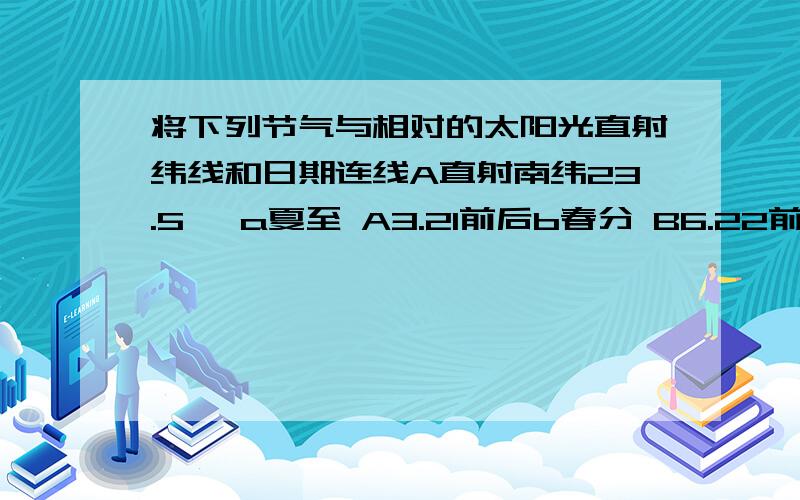 将下列节气与相对的太阳光直射纬线和日期连线A直射南纬23.5° a夏至 A3.21前后b春分 B6.22前后B直射赤道 c冬至 C9.23前后d秋分 D12.22前后C直射北纬23.5°