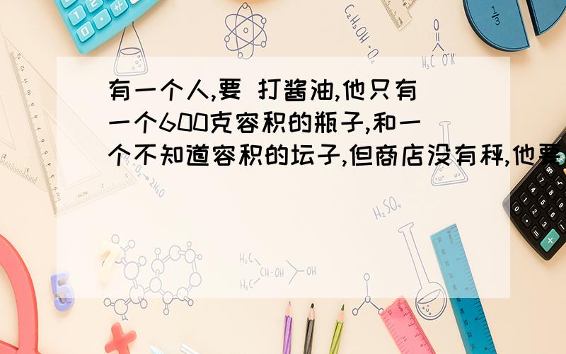 有一个人,要 打酱油,他只有一个600克容积的瓶子,和一个不知道容积的坛子,但商店没有秤,他要称2500克,可以一半称（300）或600 如何称取?