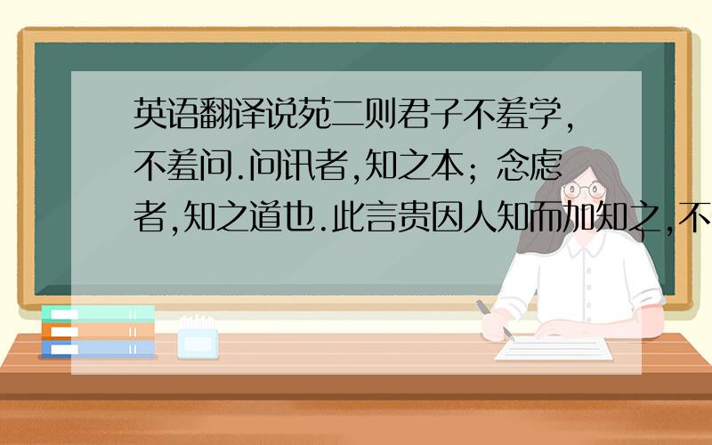 英语翻译说苑二则君子不羞学,不羞问.问讯者,知之本；念虑者,知之道也.此言贵因人知而加知之,不贵独自用知而知之.孔子曰与善人居如入兰芷之室久而不闻其香则与之化矣与恶人居如入鲍鱼