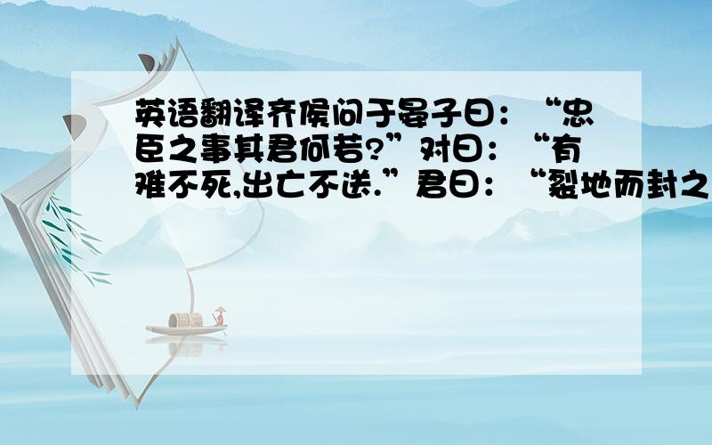 英语翻译齐侯问于晏子曰：“忠臣之事其君何若?”对曰：“有难不死,出亡不送.”君曰：“裂地而封之,疏爵而贵之；吾有难不死,出亡不送,可谓忠乎?”对曰：“言而见用,终身无难,臣何死焉