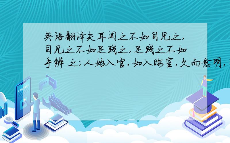 英语翻译夫耳闻之不如目见之,目见之不如足践之,足践之不如手辨 之；人始入官,如入晦室,久而愈明,明乃治,治乃行.帮我翻译这句话 并说下说苑政理讲了什么事 里面人物也告诉我