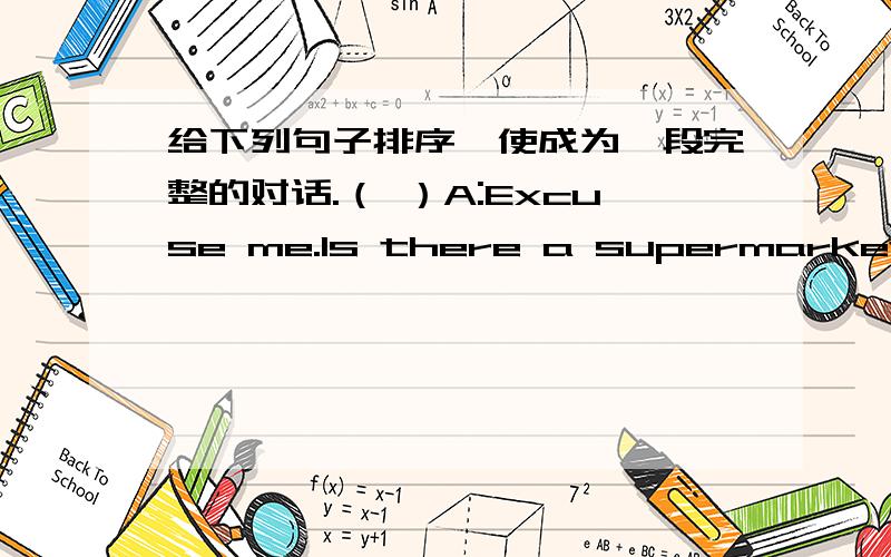 给下列句子排序,使成为一段完整的对话.（ ）A:Excuse me.Is there a supermarket near here?（ ）B:Sorry.I'm new here.You can ask others.（ ）C:Yes?What is it?（ ）A:Is it next to the post office?（ ）C:It's down First Avenue on