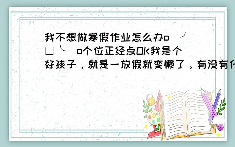 我不想做寒假作业怎么办o(╯□╰)o个位正经点OK我是个好孩子，就是一放假就变懒了，有没有什么好办法让我易下子斗志昂扬，