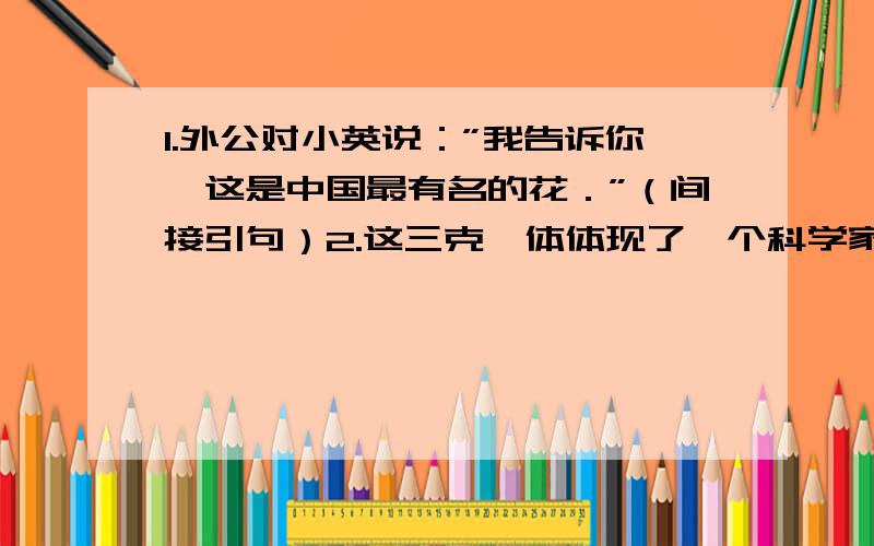 1.外公对小英说：”我告诉你,这是中国最有名的花．”（间接引句）2.这三克镭体体现了一个科学家伟大的人格,（改为感叹句,反问句,双重否定句）3.皎洁的月光洒满山坡．（改成比喻句和拟