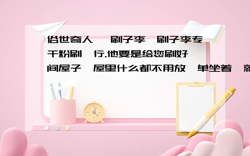 俗世奇人 《刷子李》刷子李专干粉刷一行.他要是给您刷好一间屋子,屋里什么都不用放,单坐着,就如同升天一般美.最让人叫绝的是,他刷浆时必穿一身黑,干完活,身上绝没有一个白点.别不信!