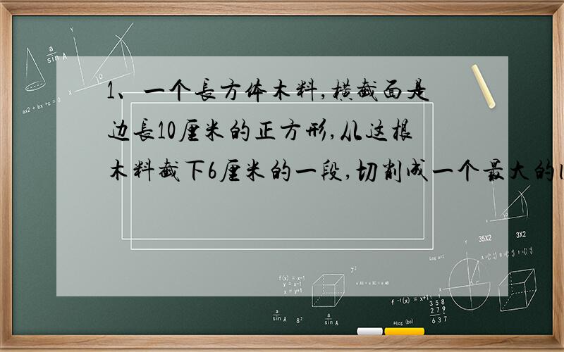 1、一个长方体木料,横截面是边长10厘米的正方形,从这根木料截下6厘米的一段,切削成一个最大的圆锥,圆锥的体积是（ ）,削去部分体积是（ ）2、一块长方形铁皮,长25厘米,宽15厘米,从四个角