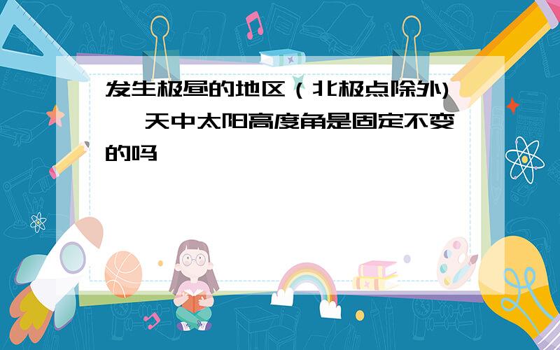 发生极昼的地区（北极点除外) 一天中太阳高度角是固定不变的吗