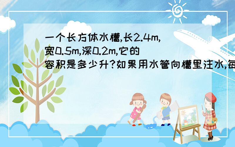 一个长方体水槽,长2.4m,宽0.5m,深0.2m,它的容积是多少升?如果用水管向槽里注水,每分钟注水18升,需要多长时间才能注满这个水槽?