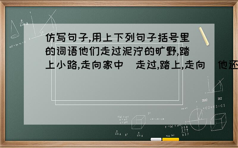 仿写句子,用上下列句子括号里的词语他们走过泥泞的旷野,踏上小路,走向家中（走过,踏上,走向）他还看见了各种颜色的花朵.还有绿草.还有草叶上明亮的露珠（还,还有,还有）