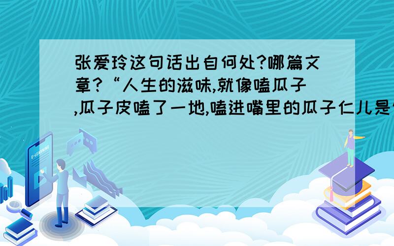 张爱玲这句话出自何处?哪篇文章?“人生的滋味,就像嗑瓜子,瓜子皮嗑了一地,嗑进嘴里的瓜子仁儿是饱满喷香还是被虫蛀了的苦涩,只有嗑瓜子的人自己知道,别人怎能体会呢?”那是谁的？知