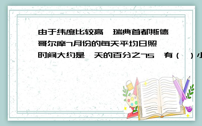 由于纬度比较高,瑞典首都斯德哥尔摩7月份的每天平均日照 时间大约是一天的百分之75,有（ ）小时?