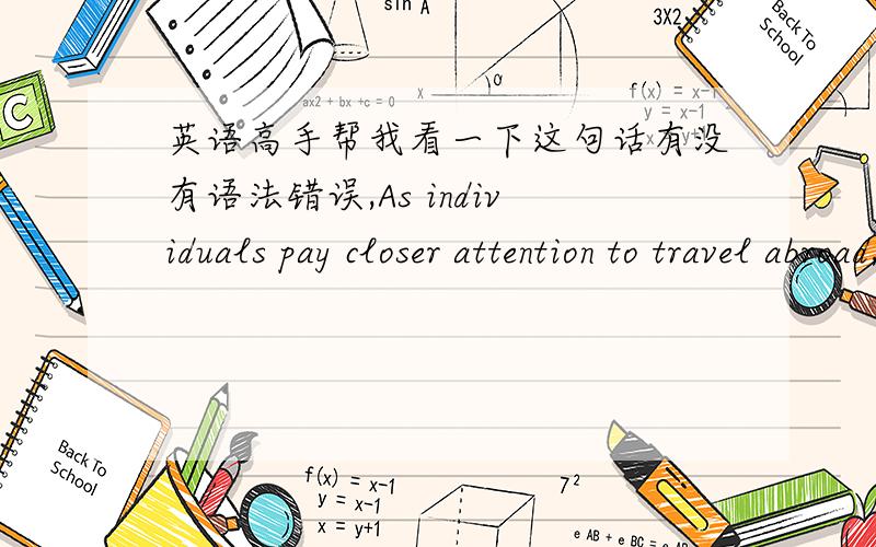 英语高手帮我看一下这句话有没有语法错误,As individuals pay closer attention to travel abroad,an argument about the safety is appearing increasingly.学艺不精,麻烦高手帮我看下这句话语法有没有错误,写作的时候