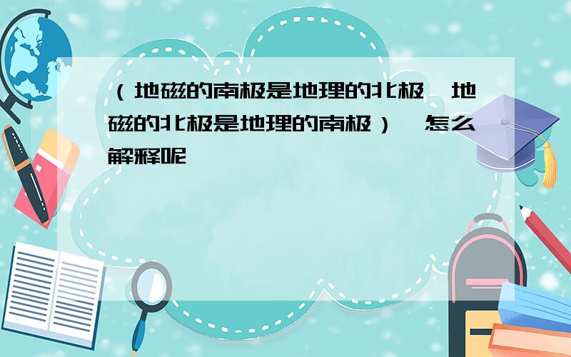 （地磁的南极是地理的北极,地磁的北极是地理的南极）、怎么解释呢