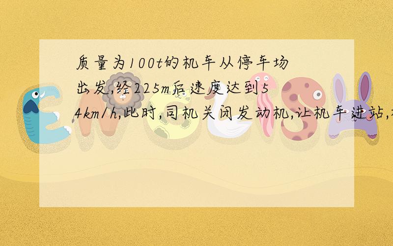 质量为100t的机车从停车场出发,经225m后速度达到54km/h,此时,司机关闭发动机,让机车进站,机车又行驶125m才停在站上,设运动阻力不变,求（1）机车关闭发动机前所受的牵引力?（2）机车加速,减