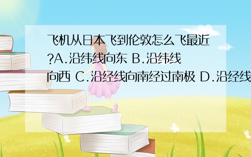 飞机从日本飞到伦敦怎么飞最近?A.沿纬线向东 B.沿纬线向西 C.沿经线向南经过南极 D.沿经线向北经过北极