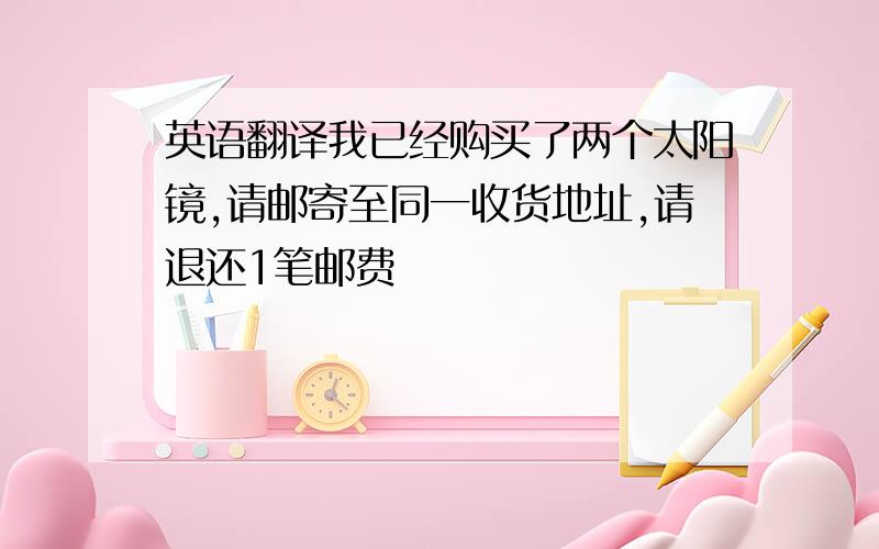 英语翻译我已经购买了两个太阳镜,请邮寄至同一收货地址,请退还1笔邮费