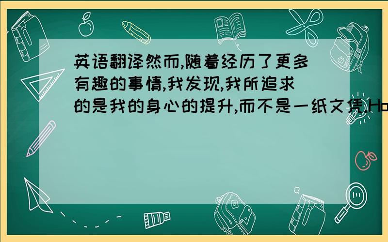 英语翻译然而,随着经历了更多有趣的事情,我发现,我所追求的是我的身心的提升,而不是一纸文凭.However,with more interesting things I experienced,I found that what should I go for is my improving of body and mind,not