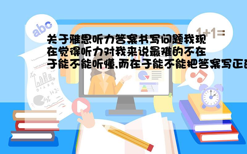 关于雅思听力答案书写问题我现在觉得听力对我来说最难的不在于能不能听懂,而在于能不能把答案写正确,像单复数、大小写比如剑6-test4-section2-Q17&Q19.听力文本里是Lecture Room 311和Main Hall,答