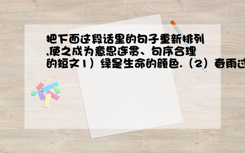 把下面这段话里的句子重新排列,使之成为意思连贯、句序合理的短文1）绿是生命的颜色.（2）春雨过后,草尖上,树梢上冒出了一簇簇绿的叶芽,更会使你觉得新的生命在跳动.（3）你看那春天