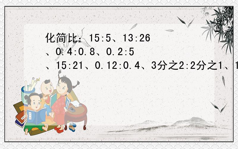 化简比：15:5、13:26、0.4:0.8、0.2:5、15:21、0.12:0.4、3分之2:2分之1、1:3分之2 用分数线时用汉字代替化简比：15:5、13:26、0.4:0.8、0.2:5、15:21、0.12:0.4、3分之2:2分之1、1:3分之2