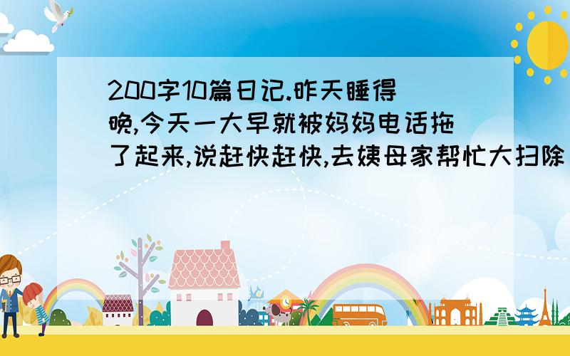 200字10篇日记.昨天睡得晚,今天一大早就被妈妈电话拖了起来,说赶快赶快,去姨母家帮忙大扫除（...）今天真是个好天气,我从懒觉中醒来了,我干完了一切家务,带着愉快的心情,跟妈妈到公园里