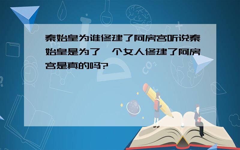 秦始皇为谁修建了阿房宫听说秦始皇是为了一个女人修建了阿房宫是真的吗?