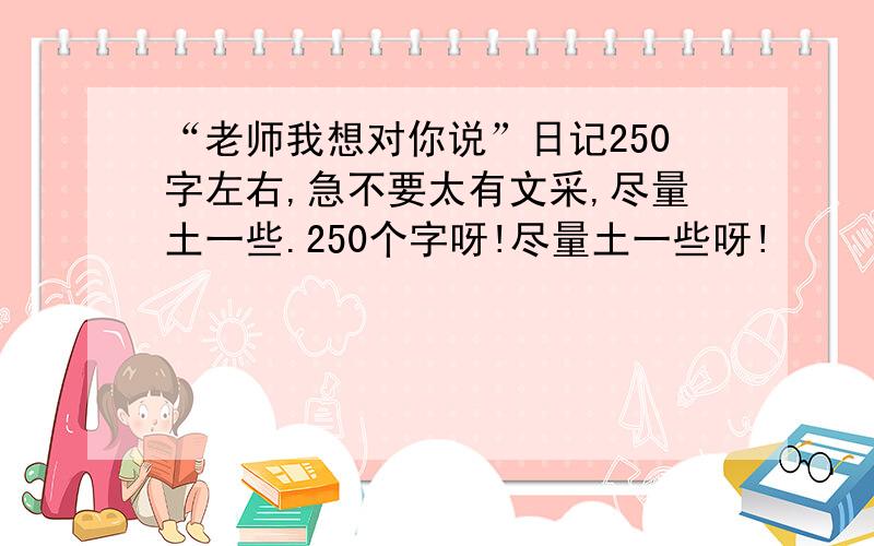 “老师我想对你说”日记250字左右,急不要太有文采,尽量土一些.250个字呀!尽量土一些呀!