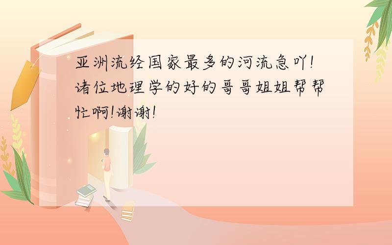 亚洲流经国家最多的河流急吖!诸位地理学的好的哥哥姐姐帮帮忙啊!谢谢!