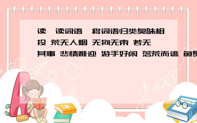 读一读词语,将词语归类臭味相投 荒无人烟 无拘无束 若无其事 悲情难迎 游手好闲 落荒而逃 鱼贯而出 满不在乎 欣喜若狂1 形容心情的词语：2 表示人物动作的词语：3 表示人物性格特点的词