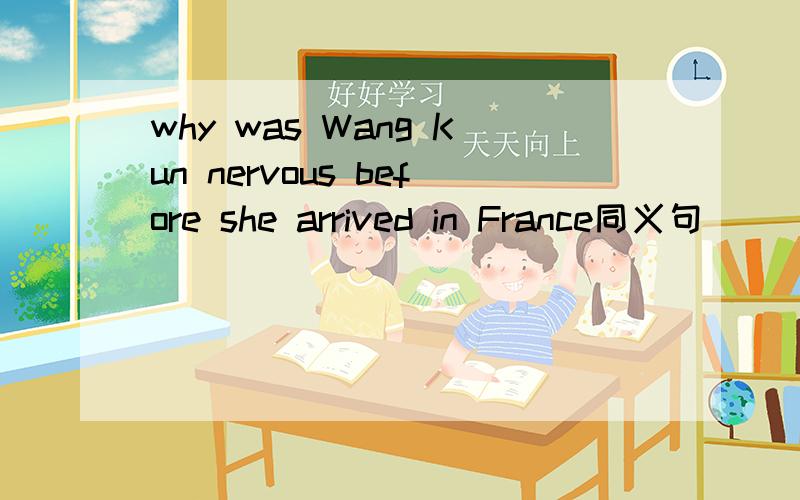 why was Wang Kun nervous before she arrived in France同义句 ______ was Wang Kun nervous _______ before she arrived in France